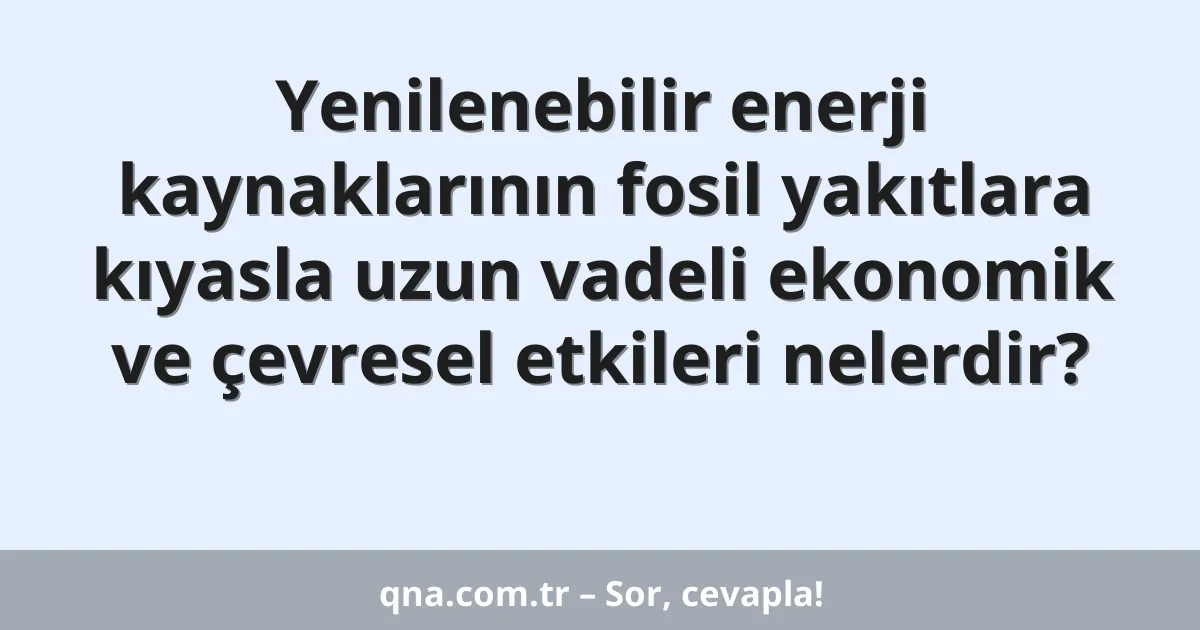 Yenilenebilir enerji kaynaklarının fosil yakıtlara kıyasla uzun vadeli ekonomik ve çevresel etkileri nelerdir?