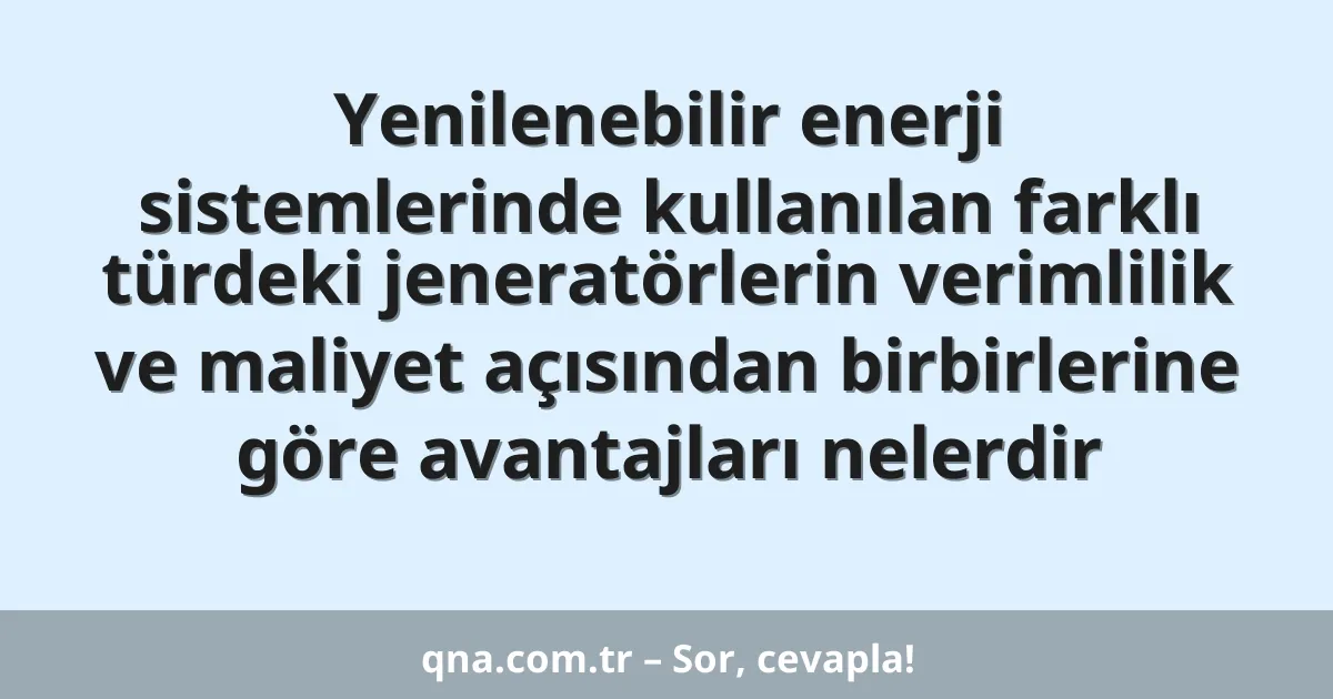 Yenilenebilir enerji sistemlerinde kullanılan farklı türdeki jeneratörlerin verimlilik ve maliyet açısından birbirlerine göre avantajları nelerdir