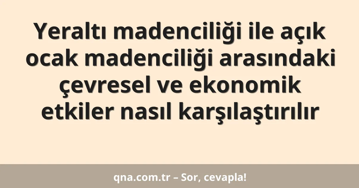 Yeraltı madenciliği ile açık ocak madenciliği arasındaki çevresel ve ekonomik etkiler nasıl karşılaştırılır