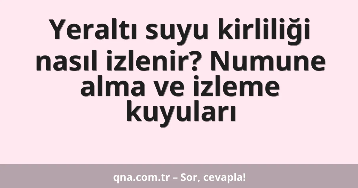 Yeraltı suyu kirliliği nasıl izlenir? Numune alma ve izleme kuyuları