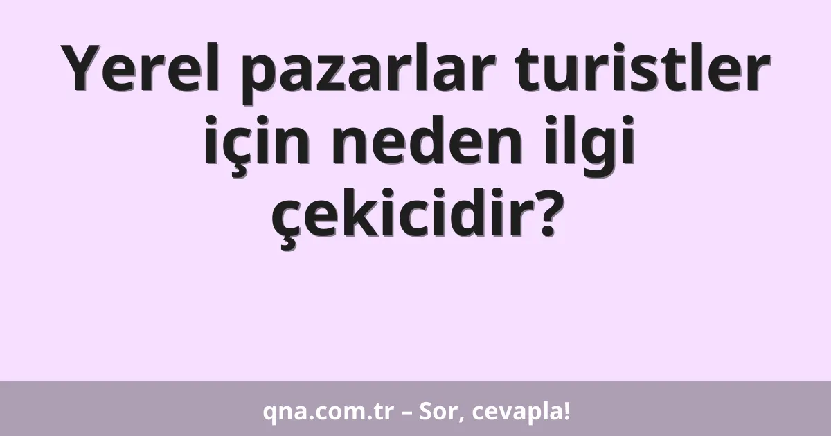 Yerel pazarlar turistler için neden ilgi çekicidir?
