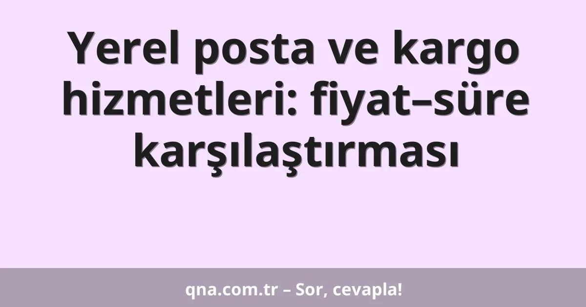 Yerel posta ve kargo hizmetleri: fiyat–süre karşılaştırması