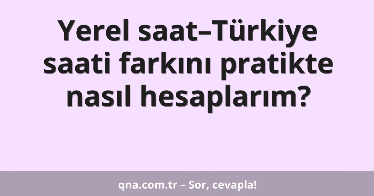 Yerel saat–Türkiye saati farkını pratikte nasıl hesaplarım?