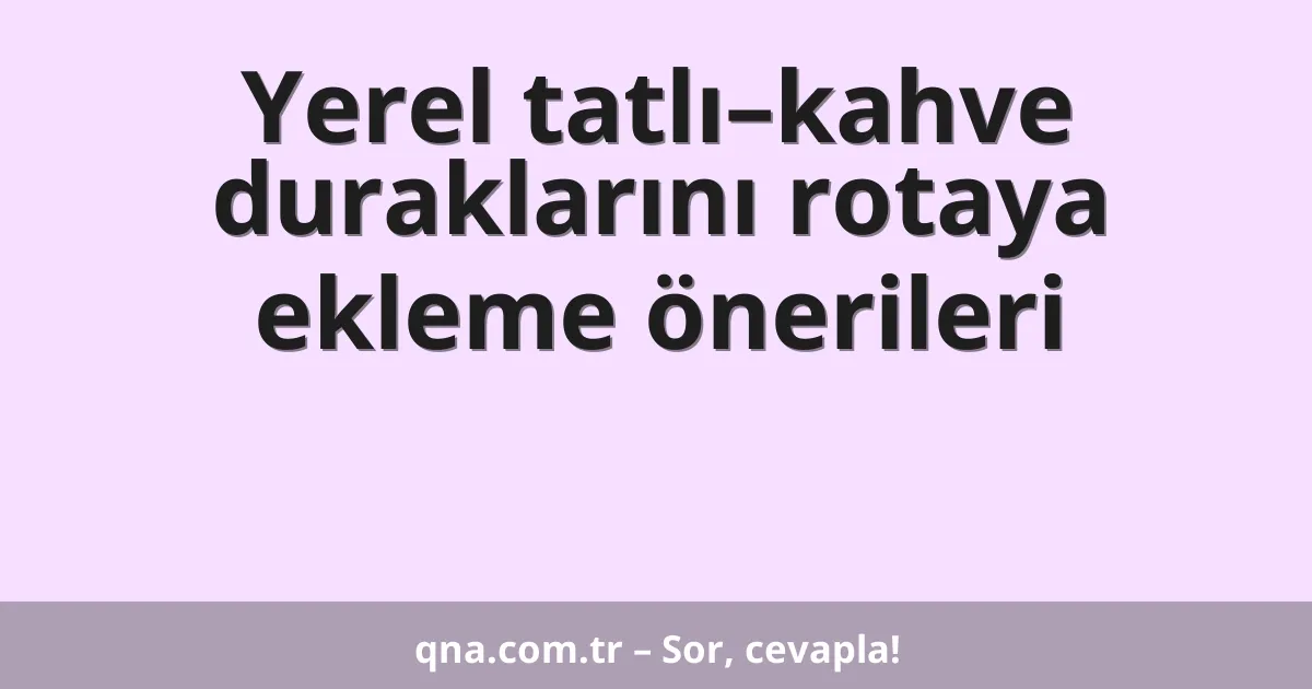 Yerel tatlı–kahve duraklarını rotaya ekleme önerileri