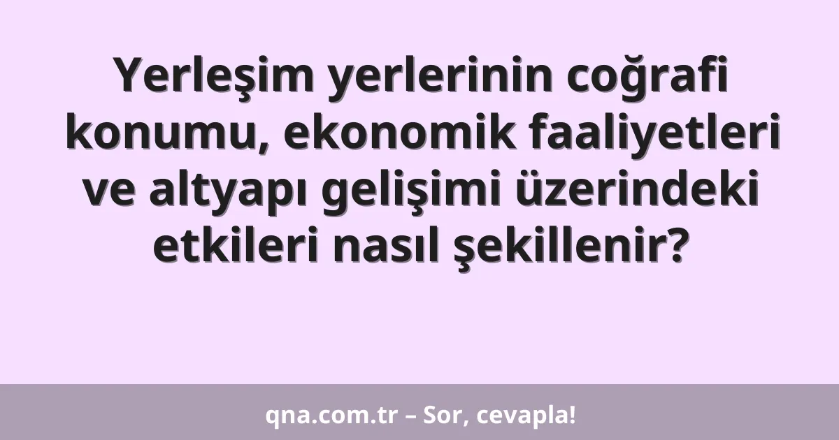 Yerleşim yerlerinin coğrafi konumu, ekonomik faaliyetleri ve altyapı gelişimi üzerindeki etkileri nasıl şekillenir?