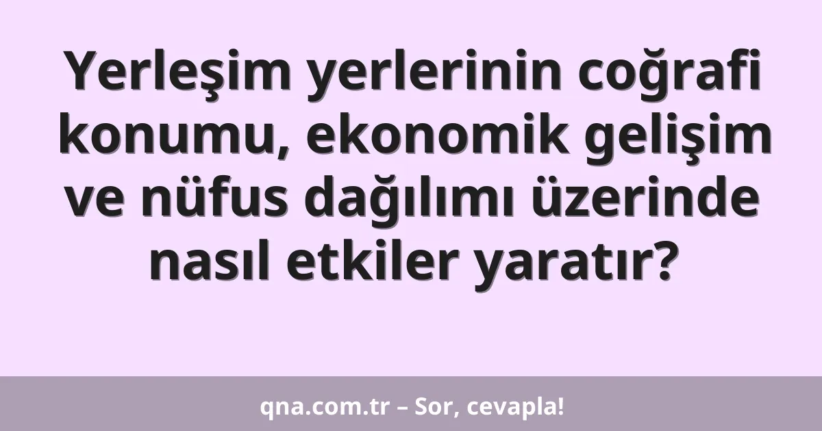 Yerleşim yerlerinin coğrafi konumu, ekonomik gelişim ve nüfus dağılımı üzerinde nasıl etkiler yaratır?