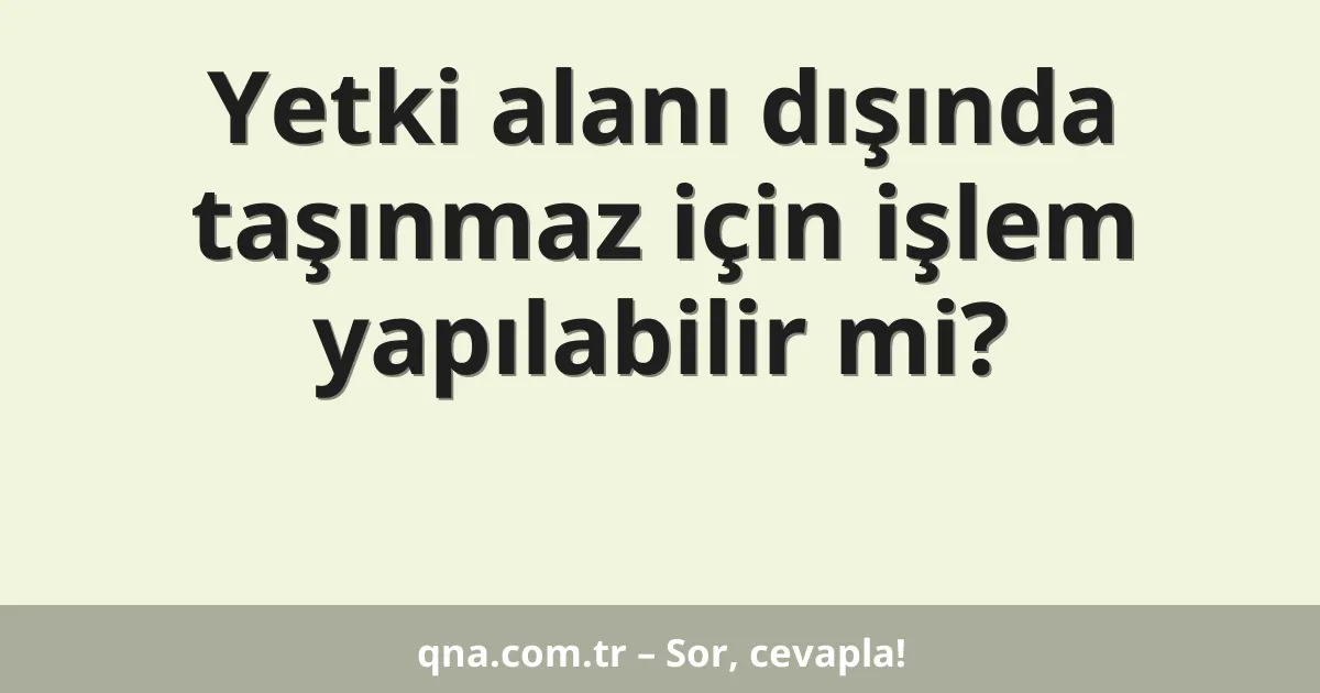 Yetki alanı dışında taşınmaz için işlem yapılabilir mi?
