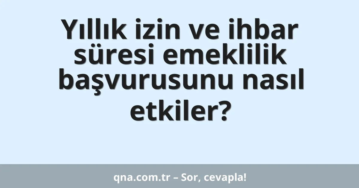 Yıllık izin ve ihbar süresi emeklilik başvurusunu nasıl etkiler?