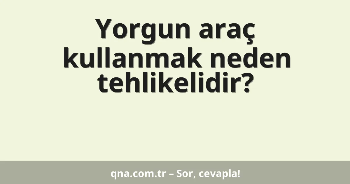 Yorgun araç kullanmak neden tehlikelidir?