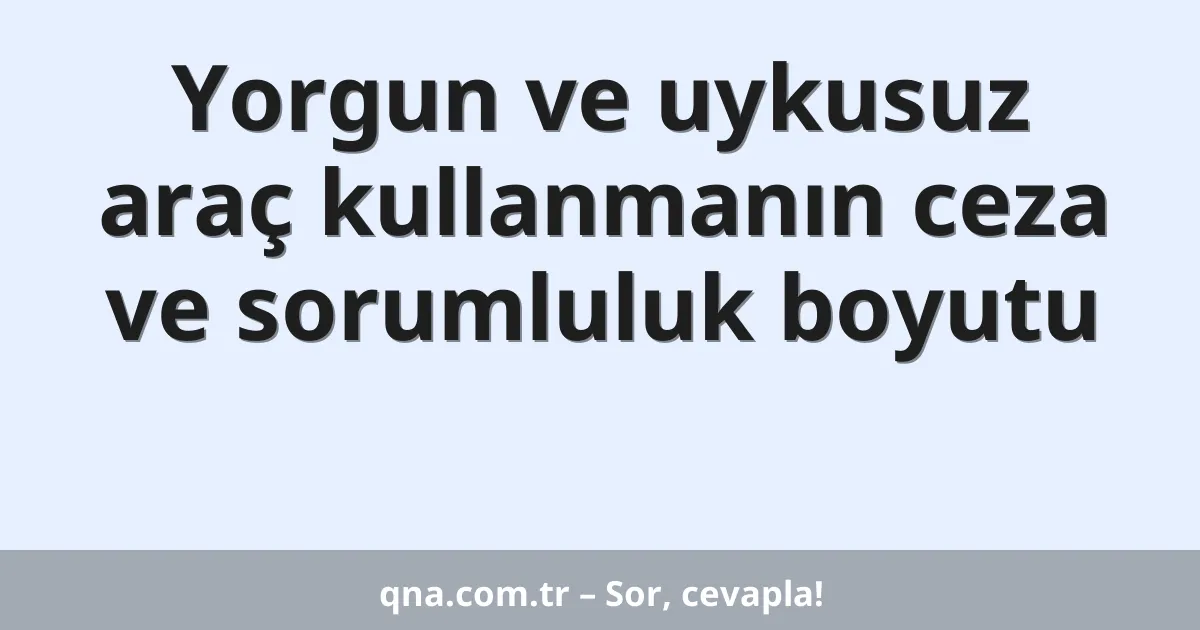 Yorgun ve uykusuz araç kullanmanın ceza ve sorumluluk boyutu