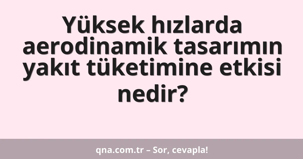 Yüksek hızlarda aerodinamik tasarımın yakıt tüketimine etkisi nedir?