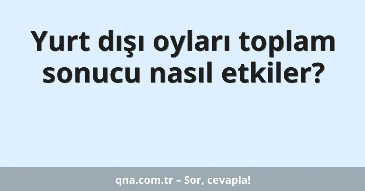 Yurt dışı oyları toplam sonucu nasıl etkiler?