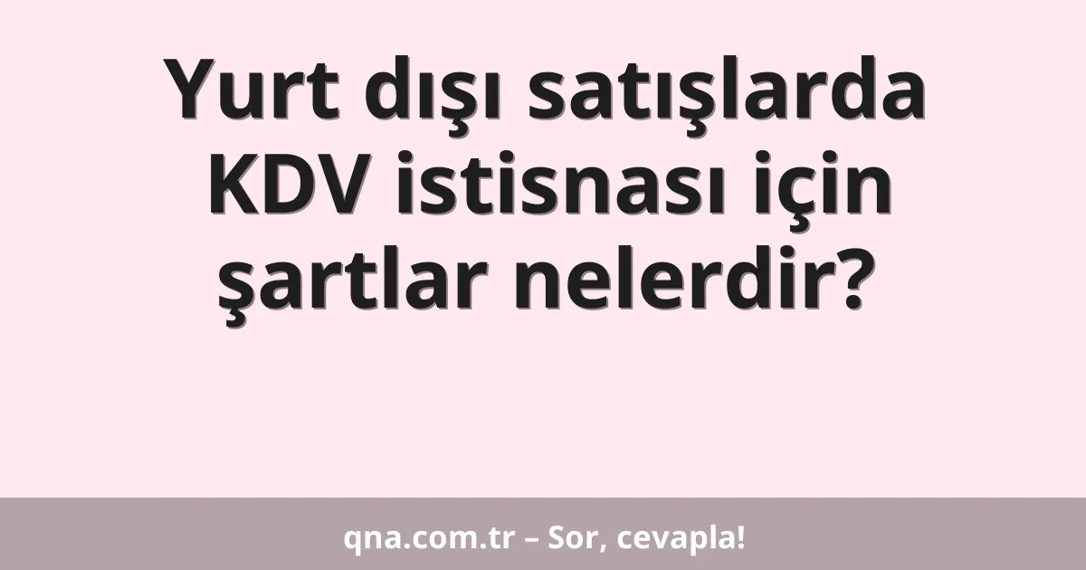 Yurt dışı satışlarda KDV istisnası için şartlar nelerdir?