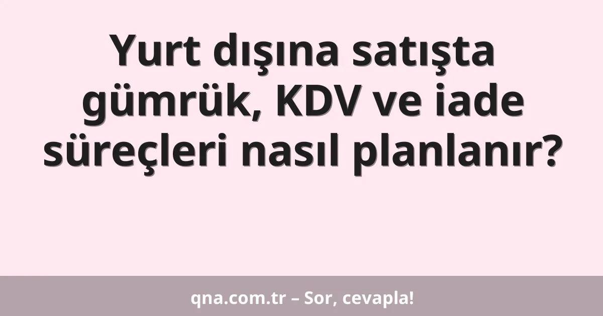 Yurt dışına satışta gümrük, KDV ve iade süreçleri nasıl planlanır?