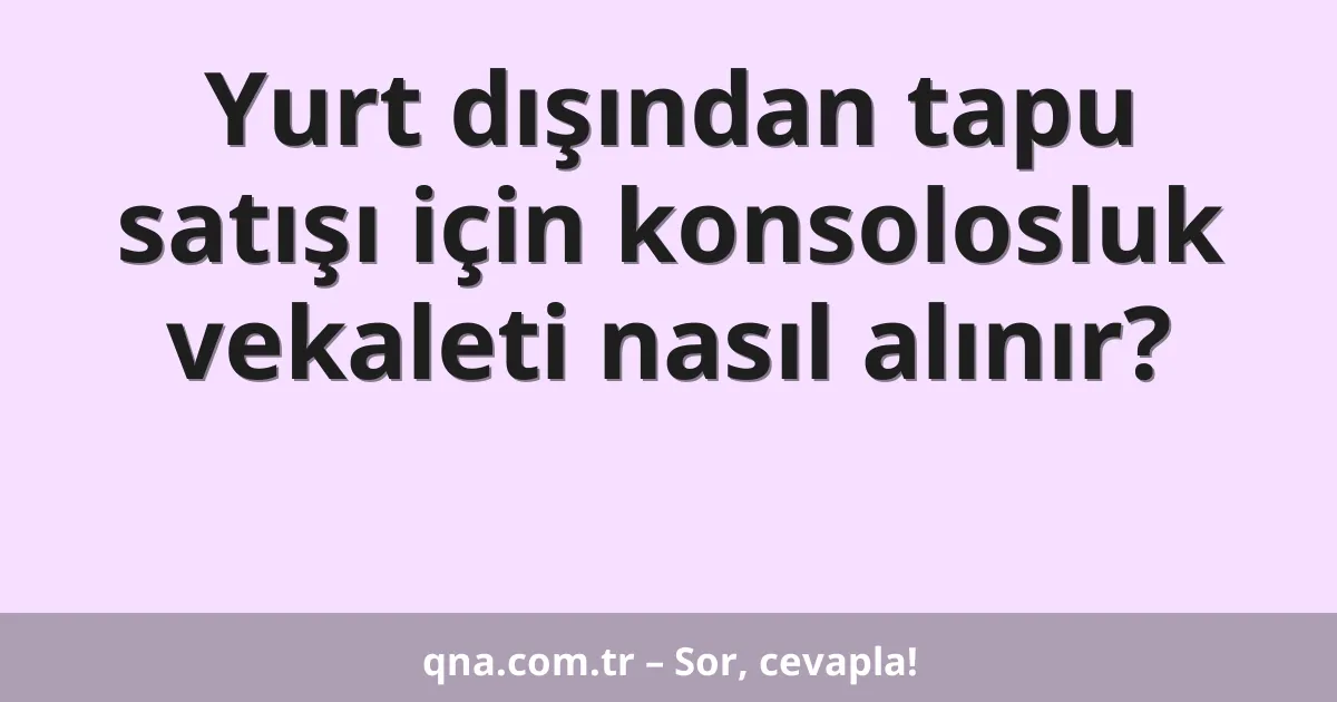 Yurt dışından tapu satışı için konsolosluk vekaleti nasıl alınır?