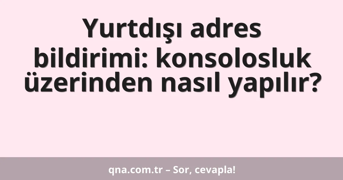 Yurtdışı adres bildirimi: konsolosluk üzerinden nasıl yapılır?
