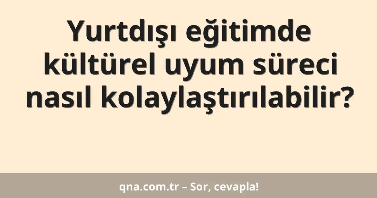 Yurtdışı eğitimde kültürel uyum süreci nasıl kolaylaştırılabilir?