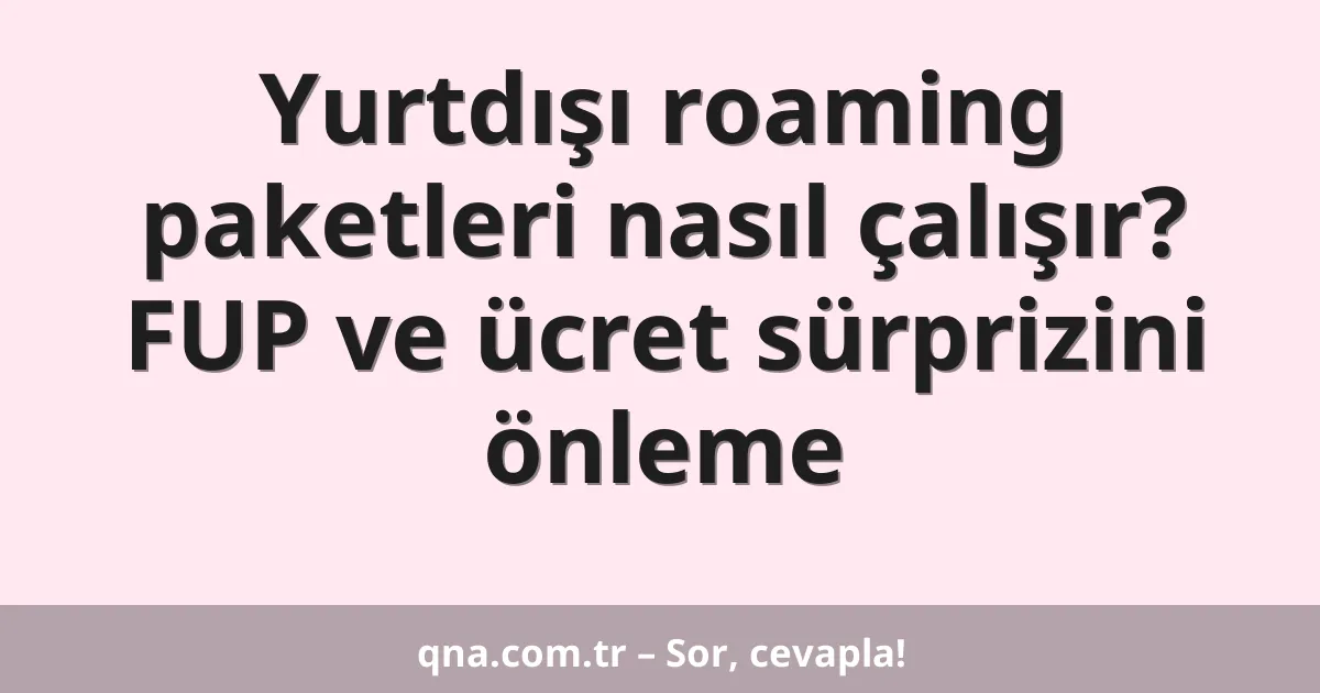 Yurtdışı roaming paketleri nasıl çalışır? FUP ve ücret sürprizini önleme
