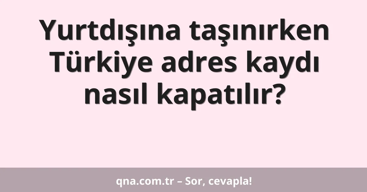 Yurtdışına taşınırken Türkiye adres kaydı nasıl kapatılır?