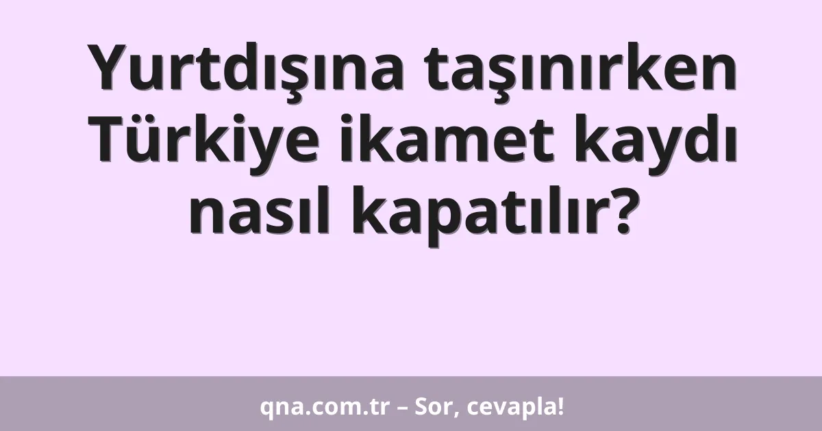 Yurtdışına taşınırken Türkiye ikamet kaydı nasıl kapatılır?