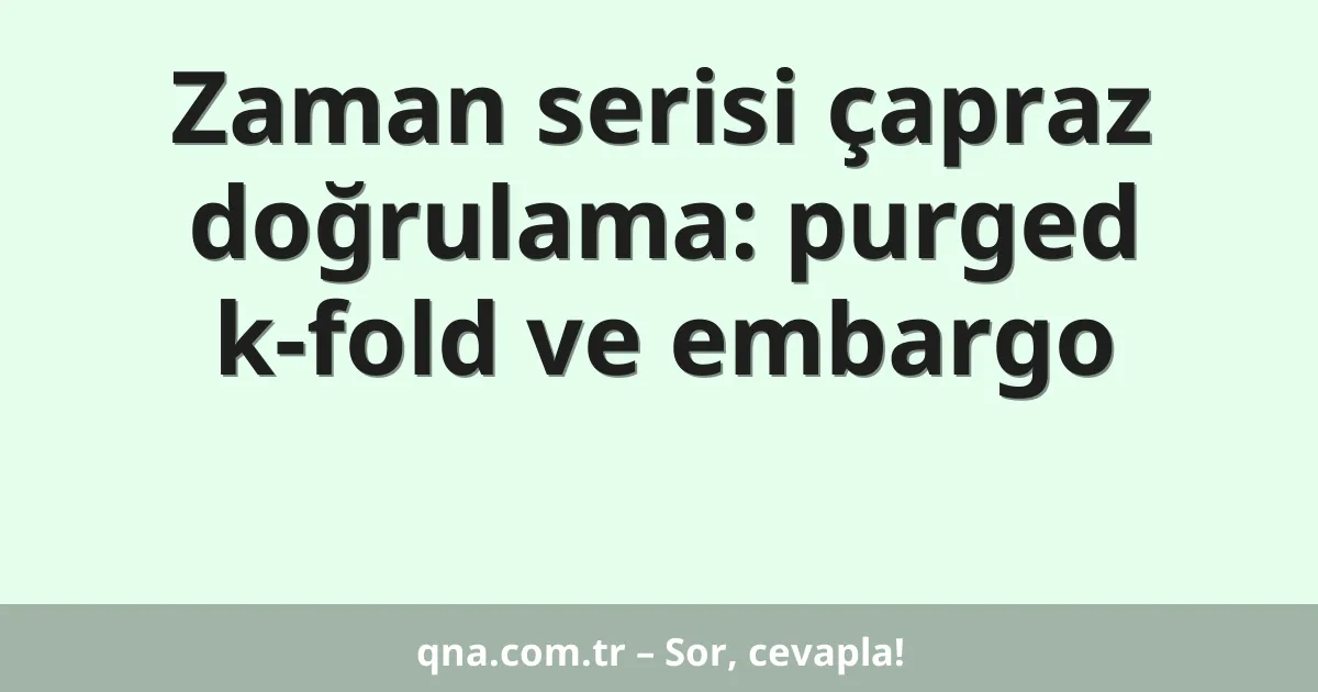 Zaman serisi çapraz doğrulama: purged k-fold ve embargo