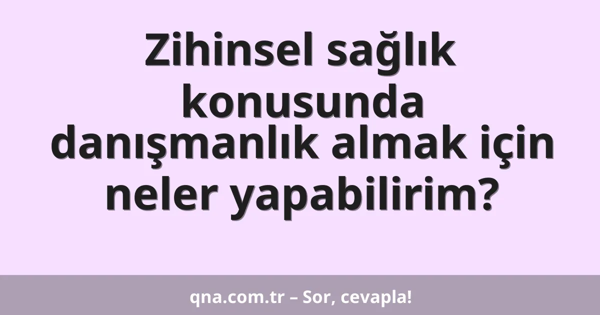 Zihinsel sağlık konusunda danışmanlık almak için neler yapabilirim?