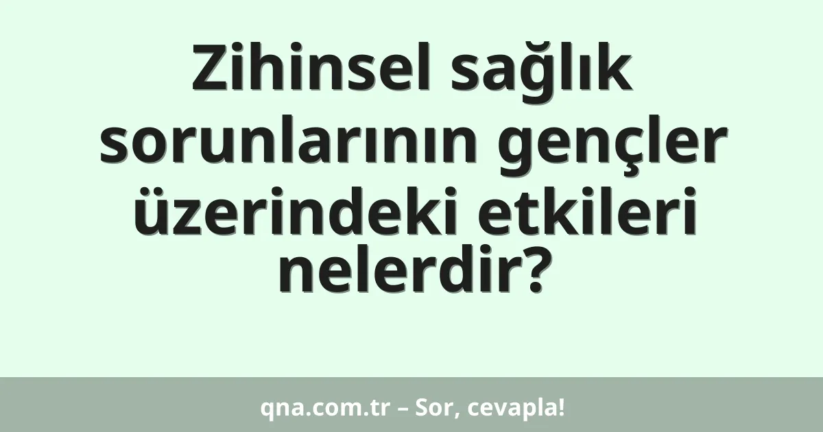 Zihinsel sağlık sorunlarının gençler üzerindeki etkileri nelerdir?
