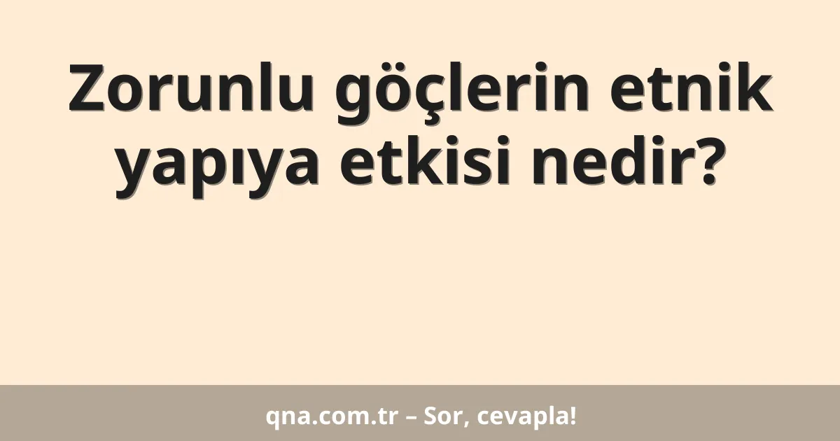 Zorunlu göçlerin etnik yapıya etkisi nedir?